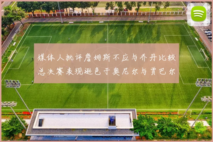 媒体人批评詹姆斯不应与乔丹比较总决赛表现逊色于奥尼尔与贾巴尔