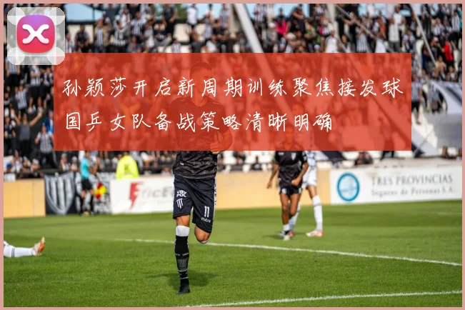 孙颖莎开启新周期训练聚焦接发球国乒女队备战策略清晰明确